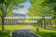 2018河北省申论考试_河北公务员考试一般笔试多少分可以进面试-