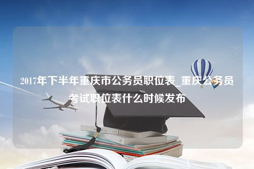 2017年下半年重庆市公务员职位表_重庆公务员考试职位表什么时候发布